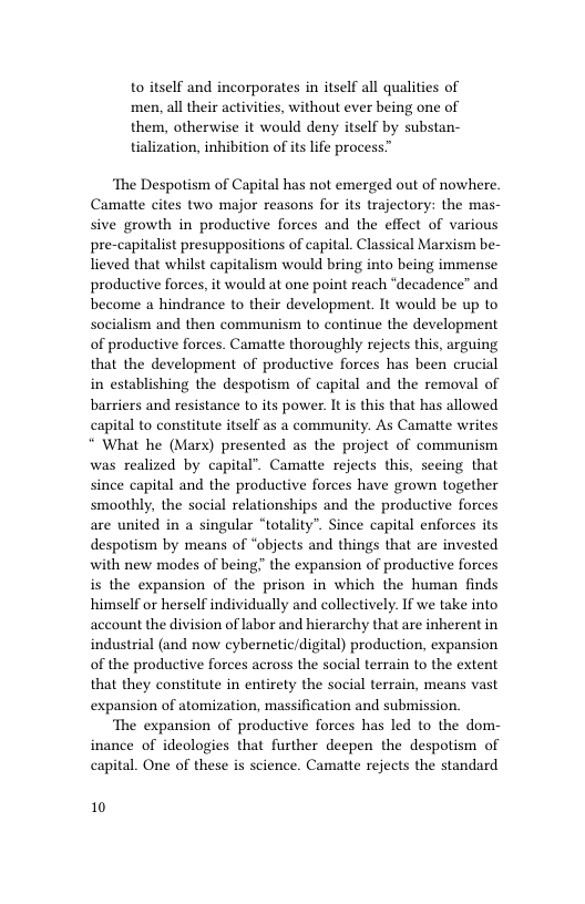 to itself and incorporates in itself all qualities of men, all their activities, without ever being one of them, otherwise it would deny itself by substan- tialization, inhibition of its life process”  ‘The Despotism of Capital has not emerged out of nowhere. Camatte cites two major reasons for its trajectory: the mas- sive growth in productive forces and the effect of various pre-capitalist presuppositions of capital. Classical Marxism be- lieved that whilst capitalism would bring into being immense productive forces, it would at one point reach “decadence” and become a hindrance to their development. It would be up to socialism and then communism to continue the development of productive forces. Camatte thoroughly rejects this, arguing that the development of productive forces has been crucial in establishing the despotism of capital and the removal of barriers and resistance to its power. It is this that has allowed capital to constitute itself as a community. As Camatte writes “ What he (Marx) presented as the project of communism was realized by capital’. Camatte rejects this, seeing that since capital and the productive forces have grown together smoothly, the social relationships and the productive forces are united in a singular “totality”. Since capital enforces its despotism by means of “objects and things that are invested with new modes of being the expansion of productive forces is the expansion of the prison in which the human finds himself or herself individually and collectively. If we take into account the division of labor and hierarchy that are inherent in industrial (and now cybernetic/digital) production, expansion of the productive forces across the social terrain to the extent that they constitute in entirety the social terrain, means vast expansion of atomization, massification and submission.  The expansion of productive forces has led to the dom- inance of ideologies that further deepen the despotism of capital. One of these is science. Camatte rejects the standard  10 
